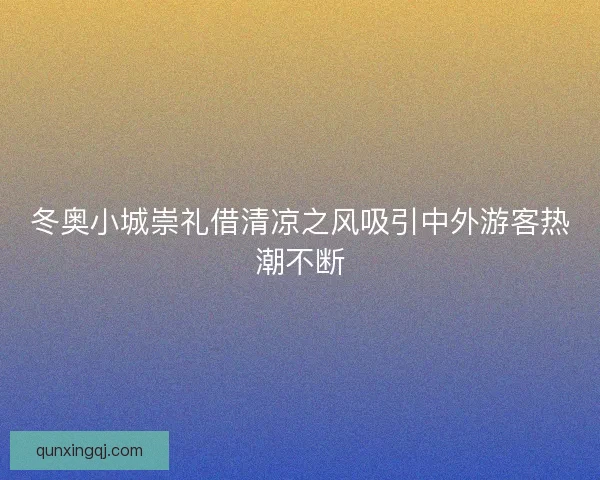 冬奥小城崇礼借清凉之风吸引中外游客热潮不断