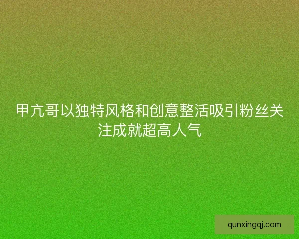 甲亢哥以独特风格和创意整活吸引粉丝关注成就超高人气