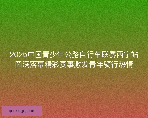 2025中国青少年公路自行车联赛西宁站圆满落幕精彩赛事激发青年骑行热情