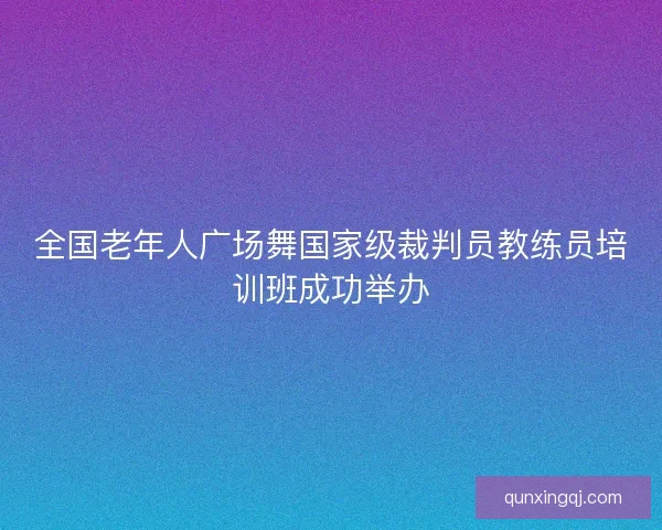 全国老年人广场舞国家级裁判员教练员培训班成功举办