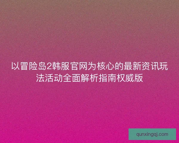 以冒险岛2韩服官网为核心的最新资讯玩法活动全面解析指南权威版