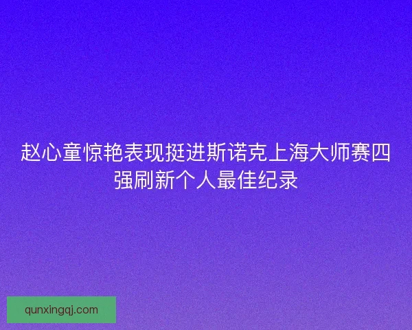 赵心童惊艳表现挺进斯诺克上海大师赛四强刷新个人最佳纪录