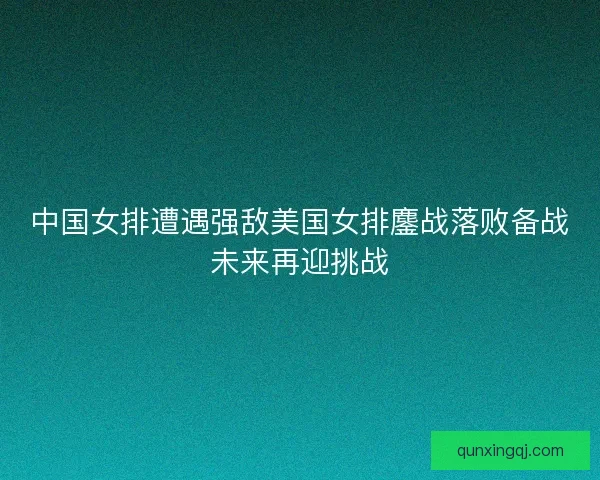 中国女排遭遇强敌美国女排鏖战落败备战未来再迎挑战